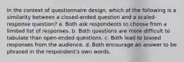 In the context of questionnaire design, which of the following is a similarity between a closed-ended question and a scaled-response question? a. Both ask respondents to choose from a limited list of responses. b. Both questions are more difficult to tabulate than open-ended questions. c. Both lead to biased responses from the audience. d. Both encourage an answer to be phrased in the respondent's own words.