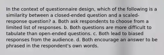 In the context of questionnaire design, which of the following is a similarity between a closed-ended question and a scaled-response question? a. Both ask respondents to choose from a limited list of responses. b. Both questions are more difficult to tabulate than open-ended questions. c. Both lead to biased responses from the audience. d. Both encourage an answer to be phrased in the respondent's own words.