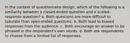 In the context of questionnaire design, which of the following is a similarity between a closed-ended question and a scaled-response question? a. Both questions are more difficult to tabulate than open-ended questions. b. Both lead to biased responses from the audience. c. Both encourage an answer to be phrased in the respondent's own words. d. Both ask respondents to choose from a limited list of responses.