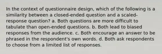 In the context of questionnaire design, which of the following is a similarity between a closed-ended question and a scaled-response question? a. Both questions are more difficult to tabulate than open-ended questions. b. Both lead to biased responses from the audience. c. Both encourage an answer to be phrased in the respondent's own words. d. Both ask respondents to choose from a limited list of responses.