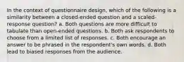 In the context of questionnaire design, which of the following is a similarity between a closed-ended question and a scaled-response question? a. Both questions are more difficult to tabulate than open-ended questions. b. Both ask respondents to choose from a limited list of responses. c. Both encourage an answer to be phrased in the respondent's own words. d. Both lead to biased responses from the audience.