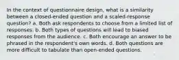 In the context of questionnaire design, what is a similarity between a closed-ended question and a scaled-response question? a. Both ask respondents to choose from a limited list of responses. b. Both types of questions will lead to biased responses from the audience. c. Both encourage an answer to be phrased in the respondent's own words. d. Both questions are more difficult to tabulate than open-ended questions.