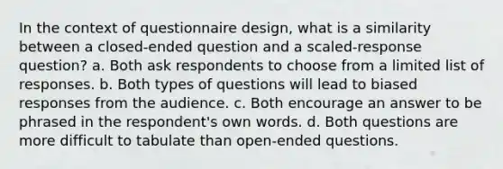 In the context of questionnaire design, what is a similarity between a closed-ended question and a scaled-response question? a. Both ask respondents to choose from a limited list of responses. b. Both types of questions will lead to biased responses from the audience. c. Both encourage an answer to be phrased in the respondent's own words. d. Both questions are more difficult to tabulate than open-ended questions.