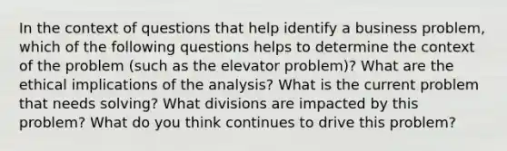 In the context of questions that help identify a business problem, which of the following questions helps to determine the context of the problem (such as the elevator problem)? What are the ethical implications of the analysis? What is the current problem that needs solving? What divisions are impacted by this problem? What do you think continues to drive this problem?