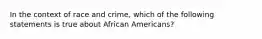 In the context of race and crime, which of the following statements is true about African Americans?