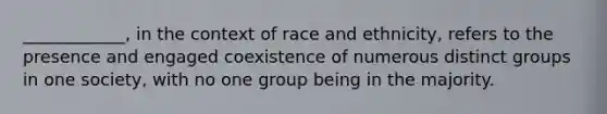 ____________, in the context of race and ethnicity, refers to the presence and engaged coexistence of numerous distinct groups in one society, with no one group being in the majority.