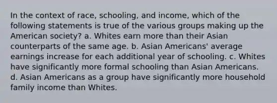 In the context of race, schooling, and income, which of the following statements is true of the various groups making up the American society? a. Whites earn more than their Asian counterparts of the same age. b. Asian Americans' average earnings increase for each additional year of schooling. c. Whites have significantly more formal schooling than Asian Americans. d. Asian Americans as a group have significantly more household family income than Whites.