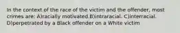 In the context of the race of the victim and the offender, most crimes are: A)racially motivated.B)intraracial. C)interracial. D)perpetrated by a Black offender on a White victim