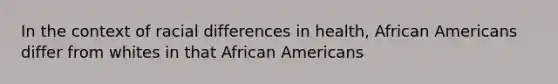 In the context of racial differences in health, African Americans differ from whites in that African Americans