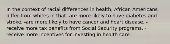 In the context of racial differences in health, African Americans differ from whites in that -are more likely to have diabetes and stroke. -are more likely to have cancer and heart disease. -receive more tax benefits from Social Security programs. -receive more incentives for investing in health care