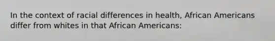 In the context of racial differences in health, African Americans differ from whites in that African Americans: