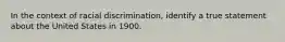 In the context of racial discrimination, identify a true statement about the United States in 1900.