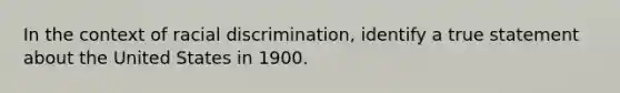 In the context of racial discrimination, identify a true statement about the United States in 1900.