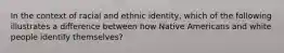 In the context of racial and ethnic identity, which of the following illustrates a difference between how Native Americans and white people identify themselves?