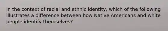 In the context of racial and ethnic identity, which of the following illustrates a difference between how Native Americans and white people identify themselves?