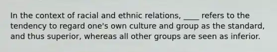 In the context of racial and ethnic relations, ____ refers to the tendency to regard one's own culture and group as the standard, and thus superior, whereas all other groups are seen as inferior.