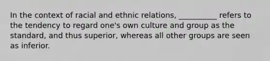 In the context of racial and ethnic relations, __________ refers to the tendency to regard one's own culture and group as the standard, and thus superior, whereas all other groups are seen as inferior.