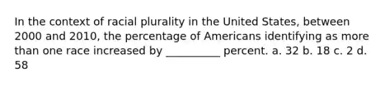 In the context of racial plurality in the United States, between 2000 and 2010, the percentage of Americans identifying as more than one race increased by __________ percent. a. 32 b. 18 c. 2 d. 58