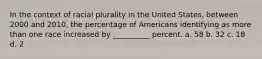 In the context of racial plurality in the United States, between 2000 and 2010, the percentage of Americans identifying as more than one race increased by __________ percent. a. 58 b. 32 c. 18 d. 2