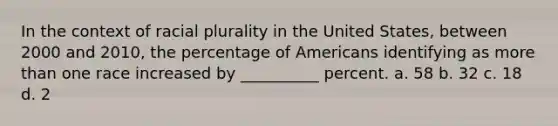 In the context of racial plurality in the United States, between 2000 and 2010, the percentage of Americans identifying as more than one race increased by __________ percent. a. 58 b. 32 c. 18 d. 2