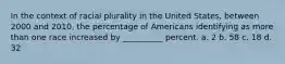 In the context of racial plurality in the United States, between 2000 and 2010, the percentage of Americans identifying as more than one race increased by __________ percent. a. 2 b. 58 c. 18 d. 32