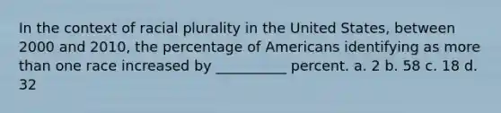 In the context of racial plurality in the United States, between 2000 and 2010, the percentage of Americans identifying as <a href='https://www.questionai.com/knowledge/keWHlEPx42-more-than' class='anchor-knowledge'>more than</a> one race increased by __________ percent. a. 2 b. 58 c. 18 d. 32