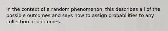 In the context of a random phenomenon, this describes all of the possible outcomes and says how to assign probabilities to any collection of outcomes.