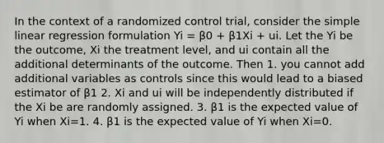 In the context of a randomized control trial, consider the simple linear regression formulation Yi = β0 + β1Xi + ui. Let the Yi be the outcome, Xi the treatment level, and ui contain all the additional determinants of the outcome. Then 1. you cannot add additional variables as controls since this would lead to a biased estimator of β1 2. Xi and ui will be independently distributed if the Xi be are randomly assigned. 3. β1 is the expected value of Yi when Xi=1. 4. β1 is the expected value of Yi when Xi=0.