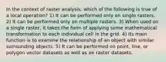 In the context of raster analysis, which of the following is true of a local operation? 1) It can be performed only on single rasters. 2) It can be performed only on multiple rasters. 3) When used on a single raster, it takes the form of applying some mathematical transformation to each individual cell in the grid. 4) Its main function is to examine the relationship of an object with similar surrounding objects. 5) It can be performed on point, line, or polygon vector datasets as well as on raster datasets.