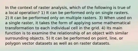 In the context of raster analysis, which of the following is true of a local operation? 1) It can be performed only on single rasters. 2) It can be performed only on multiple rasters. 3) When used on a single raster, it takes the form of applying some mathematical transformation to each individual cell in the grid. 4) Its main function is to examine the relationship of an object with similar surrounding objects. 5) It can be performed on point, line, or polygon vector datasets as well as on raster datasets.