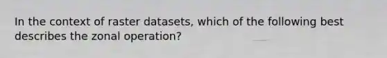 In the context of raster datasets, which of the following best describes the zonal operation?