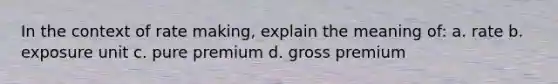 In the context of rate making, explain the meaning of: a. rate b. exposure unit c. pure premium d. gross premium