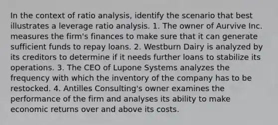 In the context of ratio analysis, identify the scenario that best illustrates a leverage ratio analysis. 1. The owner of Aurvive Inc. measures the firm's finances to make sure that it can generate sufficient funds to repay loans. 2. Westburn Dairy is analyzed by its creditors to determine if it needs further loans to stabilize its operations. 3. The CEO of Lupone Systems analyzes the frequency with which the inventory of the company has to be restocked. 4. Antilles Consulting's owner examines the performance of the firm and analyses its ability to make economic returns over and above its costs.