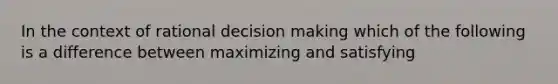 In the context of rational decision making which of the following is a difference between maximizing and satisfying