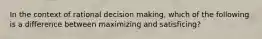 In the context of rational decision making, which of the following is a difference between maximizing and satisficing?