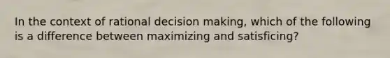 In the context of rational decision making, which of the following is a difference between maximizing and satisficing?