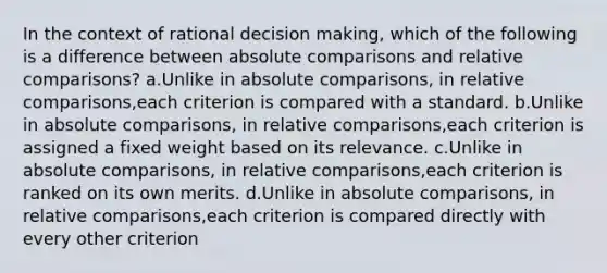 In the context of rational decision making, which of the following is a difference between absolute comparisons and relative comparisons? a.Unlike in absolute comparisons, in relative comparisons,each criterion is compared with a standard. b.Unlike in absolute comparisons, in relative comparisons,each criterion is assigned a fixed weight based on its relevance. c.Unlike in absolute comparisons, in relative comparisons,each criterion is ranked on its own merits. d.Unlike in absolute comparisons, in relative comparisons,each criterion is compared directly with every other criterion