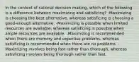 In the context of rational decision making, which of the following is a difference between maximizing and satisficing? -Maximizing is choosing the best alternative, whereas satisficing is choosing a good-enough alternative. -Maximizing is possible when limited resources are available, whereas satisficing is possible when ample resources are available. -Maximizing is recommended when there are memory and expertise problems, whereas satisficing is recommended when there are no problems. -Maximizing involves being fast rather than thorough, whereas satisficing involves being thorough rather than fast.