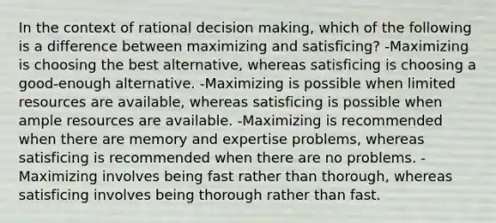 In the context of rational decision making, which of the following is a difference between maximizing and satisficing? -Maximizing is choosing the best alternative, whereas satisficing is choosing a good-enough alternative. -Maximizing is possible when limited resources are available, whereas satisficing is possible when ample resources are available. -Maximizing is recommended when there are memory and expertise problems, whereas satisficing is recommended when there are no problems. -Maximizing involves being fast rather than thorough, whereas satisficing involves being thorough rather than fast.