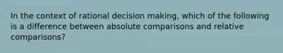 In the context of rational decision making, which of the following is a difference between absolute comparisons and relative comparisons?