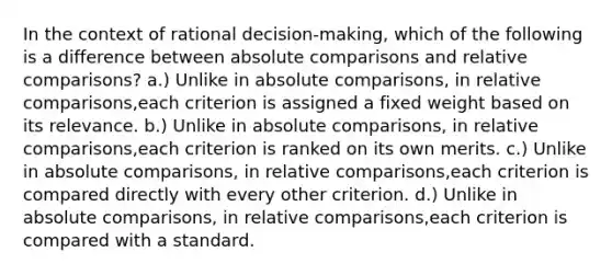 In the context of rational decision-making, which of the following is a difference between absolute comparisons and relative comparisons? a.) Unlike in absolute comparisons, in relative comparisons,each criterion is assigned a fixed weight based on its relevance. b.) Unlike in absolute comparisons, in relative comparisons,each criterion is ranked on its own merits. c.) Unlike in absolute comparisons, in relative comparisons,each criterion is compared directly with every other criterion. d.) Unlike in absolute comparisons, in relative comparisons,each criterion is compared with a standard.