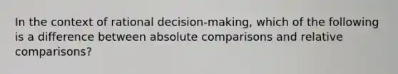 In the context of rational decision-making, which of the following is a difference between absolute comparisons and relative comparisons?