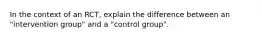 In the context of an RCT, explain the difference between an "intervention group" and a "control group".