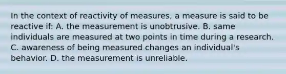 In the context of reactivity of measures, a measure is said to be reactive if: A. the measurement is unobtrusive. B. same individuals are measured at two points in time during a research. C. awareness of being measured changes an individual's behavior. D. the measurement is unreliable.