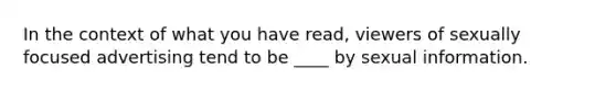 In the context of what you have read, viewers of sexually focused advertising tend to be ____ by sexual information.