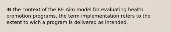 IN the context of the RE-Aim model for evaluating health promotion programs, the term implementation refers to the extent to wich a program is delivered as intended.