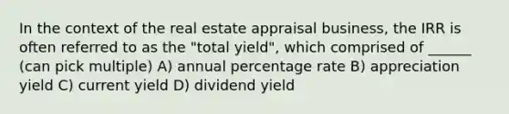 In the context of the real estate appraisal business, the IRR is often referred to as the "total yield", which comprised of ______ (can pick multiple) A) annual percentage rate B) appreciation yield C) current yield D) dividend yield