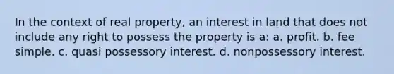 In the context of real property, an interest in land that does not include any right to possess the property is a: a. profit. b. fee simple. c. quasi possessory interest. d. nonpossessory interest.