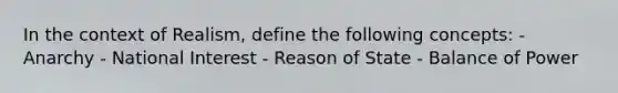 In the context of Realism, define the following concepts: - Anarchy - National Interest - Reason of State - Balance of Power