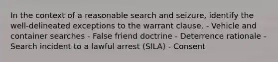 In the context of a reasonable search and seizure, identify the well-delineated exceptions to the warrant clause. - Vehicle and container searches - False friend doctrine - Deterrence rationale - Search incident to a lawful arrest (SILA) - Consent